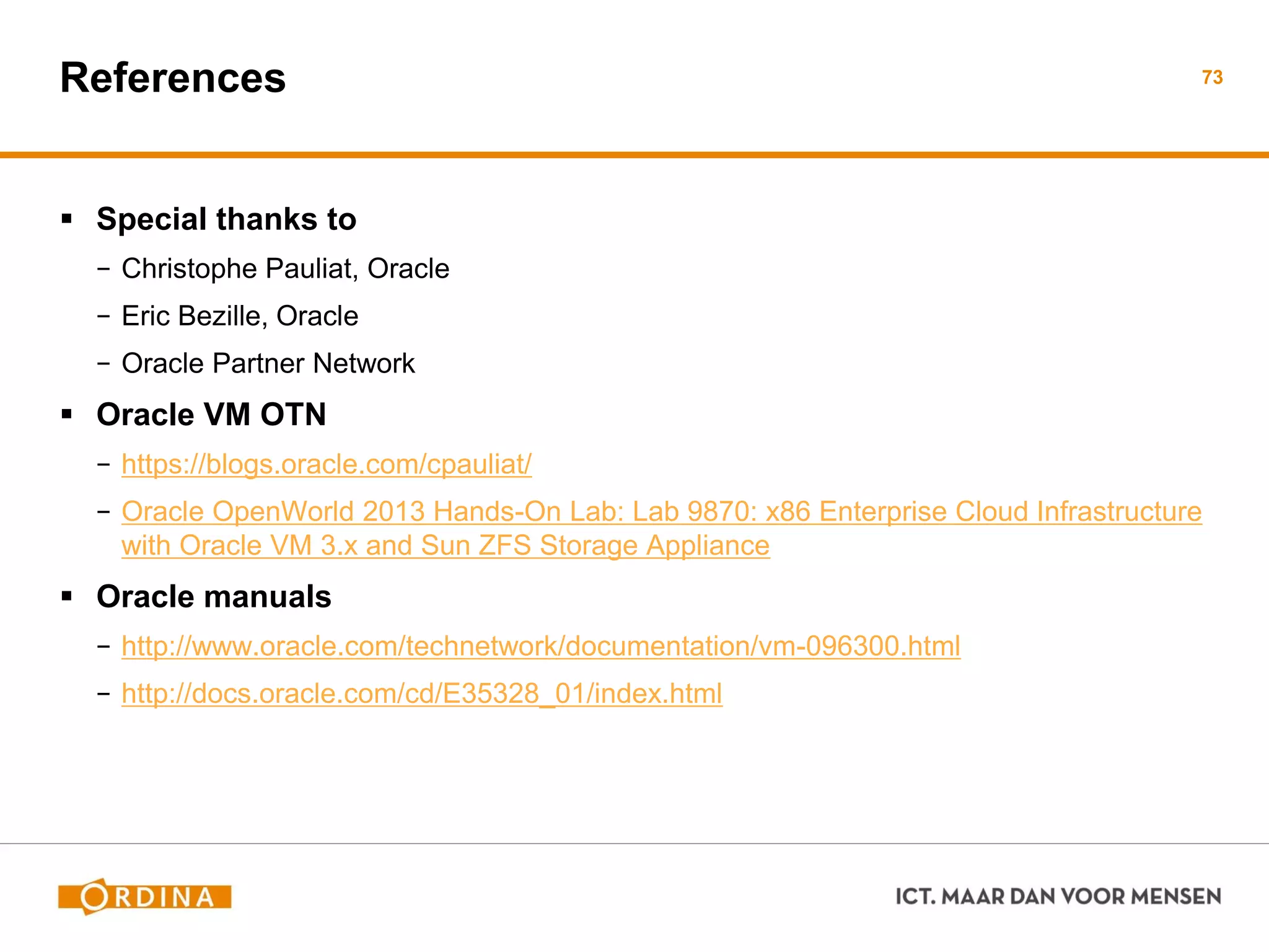 References
 Special thanks to
− Christophe Pauliat, Oracle
− Eric Bezille, Oracle
− Oracle Partner Network
 Oracle VM OTN
− https://blogs.oracle.com/cpauliat/
− Oracle OpenWorld 2013 Hands-On Lab: Lab 9870: x86 Enterprise Cloud Infrastructure
with Oracle VM 3.x and Sun ZFS Storage Appliance
 Oracle manuals
− http://www.oracle.com/technetwork/documentation/vm-096300.html
− http://docs.oracle.com/cd/E35328_01/index.html
73
 