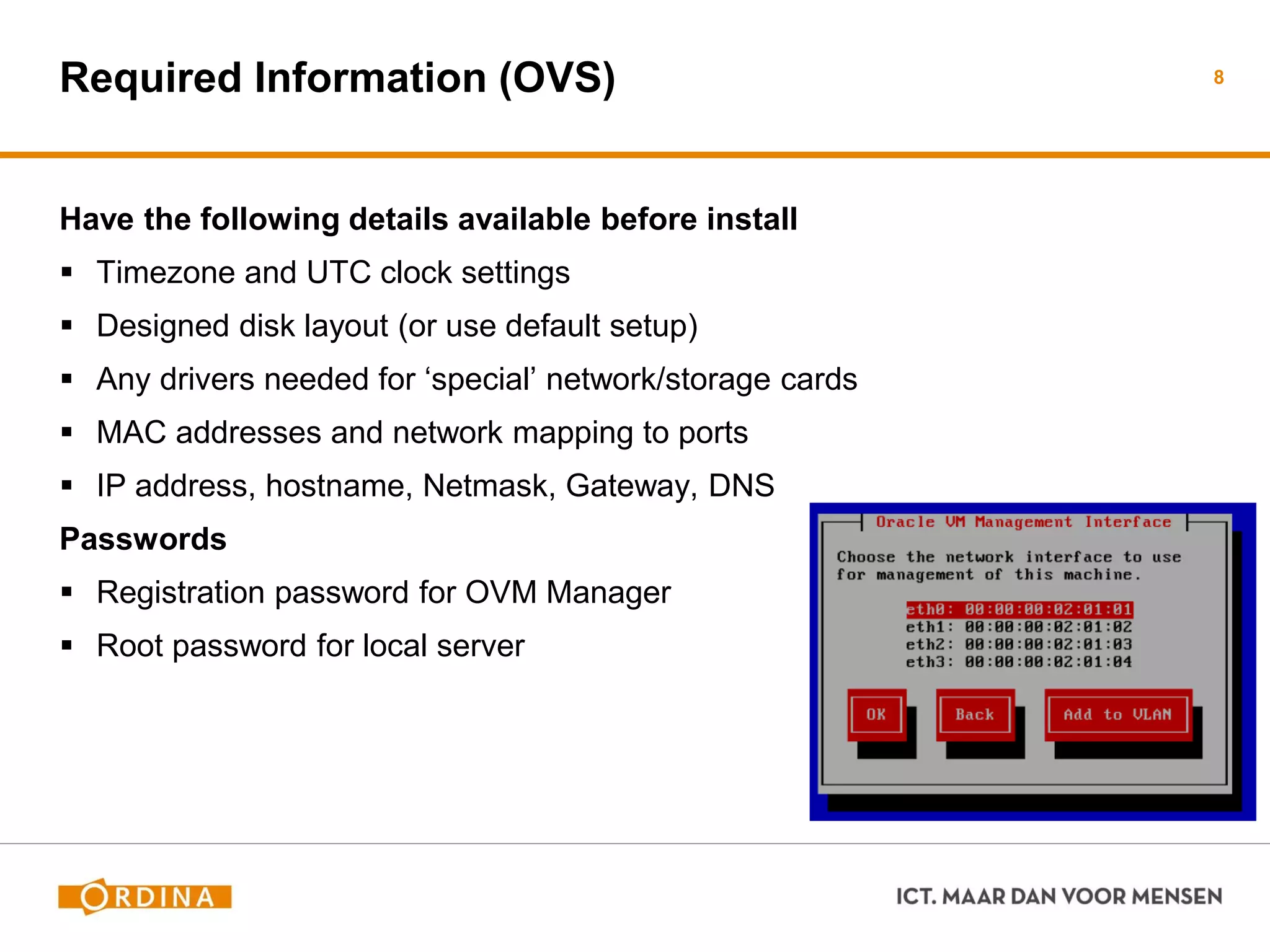 Required Information (OVS)
Have the following details available before install
 Timezone and UTC clock settings
 Designed disk layout (or use default setup)
 Any drivers needed for ‘special’ network/storage cards
 MAC addresses and network mapping to ports
 IP address, hostname, Netmask, Gateway, DNS
Passwords
 Registration password for OVM Manager
 Root password for local server
8
 