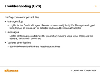 Troubleshooting (OVS)
/var/log contains important files
 ovs-agent.log
− Logfile for the Oracle VM agent. Remote requests and jobs by VM Manager are logged
here. 95% of all issues can be detected and solved by viewing this logfile
 messages
− Logfile containing (default) Linux OS information including usual Linux processes like
network, filesystems, drivers etc
 Various other logfiles
− But the two mentioned are the most important ones !
10
 