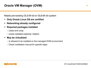 Oracle VM Manager (OVM)
Needs pre-existing OL5-64 bit or OL6-64 bit system
 Only Oracle Linux 5/6 are certified
 Networking already configured
 Required packages installed
− Libaio and unzip
− oracle-validated (optional, helpful)
 May be virtualized
− Is allowed to be installed on the managed OVM environment
− Check installation manual for specific steps
12
 