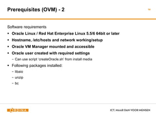 Prerequisites (OVM) - 2
Software requirements
 Oracle Linux / Red Hat Enterprise Linux 5.5/6 64bit or later
 Hostname, /etc/hosts and network working/setup
 Oracle VM Manager mounted and accessible
 Oracle user created with required settings
− Can use script ‘createOracle.sh’ from install media
 Following packages installed:
− libaio
− unzip
− bc
14
 