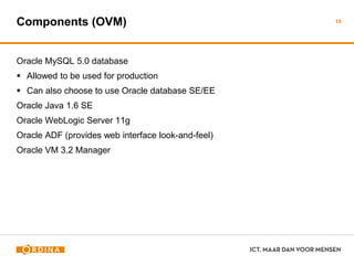 Components (OVM)
Oracle MySQL 5.0 database
 Allowed to be used for production
 Can also choose to use Oracle database SE/EE
Oracle Java 1.6 SE
Oracle WebLogic Server 11g
Oracle ADF (provides web interface look-and-feel)
Oracle VM 3.2 Manager
15
 