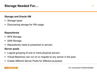 Storage Needed For…
Storage and Oracle VM
 Storage types
 Discovering storage for VM usage
Repositories
 NFS Storage
 SAN Storage
 Repositories need to presented to servers
Server pools
 Logical grouping of one or more physical servers
 Virtual Machines can run on or migrate to any server in the pool
 Create different Server Pools for different purposes
17
 
