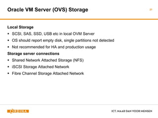Oracle VM Server (OVS) Storage
Local Storage
 SCSI, SAS, SSD, USB etc in local OVM Server
 OS should report empty disk, single partitions not detected
 Not recommended for HA and production usage
Storage server connections
 Shared Network Attached Storage (NFS)
 iSCSI Storage Attached Network
 Fibre Channel Storage Attached Network
21
 