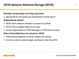 iSCSI Network Attached Storage (iSCSI)
Simulate remote disks as if they were local
 Normal SCSI commands are transported to iSCSI server
Supported by default
 iSCSI client software (initiator) is present by default
 iSCSI server (target) needs to be setup
 Access rights based on OVM Manager or iSCSI Server setup
When Virtual Machines are stored on iSCSI
 Performance depends on iSCSI Target and network
 Can be as fast as local storage, overhead is less than NFS
23
 