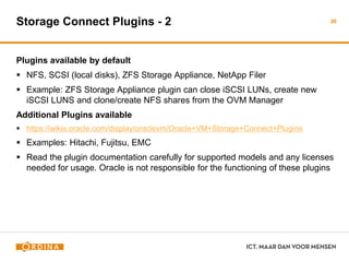 Storage Connect Plugins - 2
Plugins available by default
 NFS, SCSI (local disks), ZFS Storage Appliance, NetApp Filer
 Example: ZFS Storage Appliance plugin can close iSCSI LUNs, create new
iSCSI LUNS and clone/create NFS shares from the OVM Manager
Additional Plugins available
 https://wikis.oracle.com/display/oraclevm/Oracle+VM+Storage+Connect+Plugins
 Examples: Hitachi, Fujitsu, EMC
 Read the plugin documentation carefully for supported models and any licenses
needed for usage. Oracle is not responsible for the functioning of these plugins
26
 