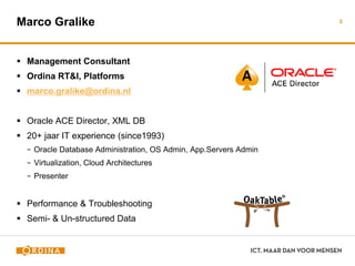 Marco Gralike
 Management Consultant
 Ordina RT&I, Platforms
 marco.gralike@ordina.nl
 Oracle ACE Director, XML DB
 20+ jaar IT experience (since1993)
− Oracle Database Administration, OS Admin, App.Servers Admin
− Virtualization, Cloud Architectures
− Presenter
 Performance & Troubleshooting
 Semi- & Un-structured Data
3
 
