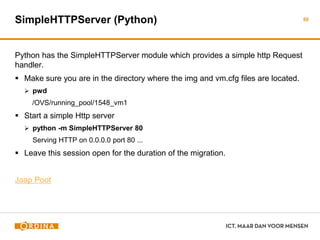 SimpleHTTPServer (Python)
Python has the SimpleHTTPServer module which provides a simple http Request
handler.
 Make sure you are in the directory where the img and vm.cfg files are located.
 pwd
/OVS/running_pool/1548_vm1
 Start a simple Http server
 python -m SimpleHTTPServer 80
Serving HTTP on 0.0.0.0 port 80 ...
 Leave this session open for the duration of the migration.
Jaap Poot
55
 