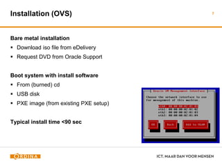 Installation (OVS)
Bare metal installation
 Download iso file from eDelivery
 Request DVD from Oracle Support
Boot system with install software
 From (burned) cd
 USB disk
 PXE image (from existing PXE setup)
Typical install time <90 sec
7
 