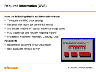 Required Information (OVS)
Have the following details available before install
 Timezone and UTC clock settings
 Designed disk layout (or use default setup)
 Any drivers needed for ‘special’ network/storage cards
 MAC addresses and network mapping to ports
 IP address, hostname, Netmask, Gateway, DNS
Passwords
 Registration password for OVM Manager
 Root password for local server
8
 