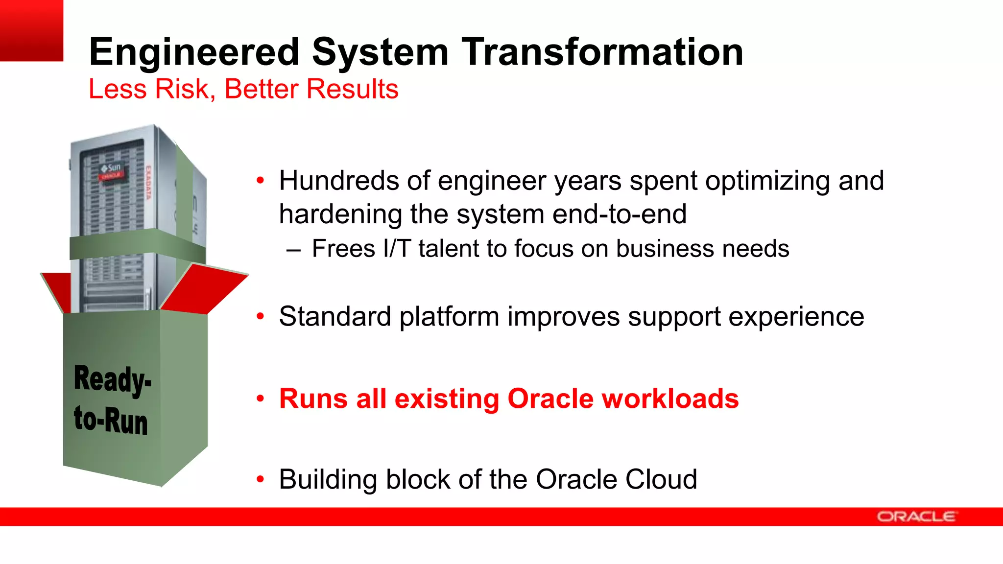Engineered System Transformation
Less Risk, Better Results
• Hundreds of engineer years spent optimizing and
hardening the system end-to-end
– Frees I/T talent to focus on business needs

• Standard platform improves support experience
• Runs all existing Oracle workloads
• Building block of the Oracle Cloud

 