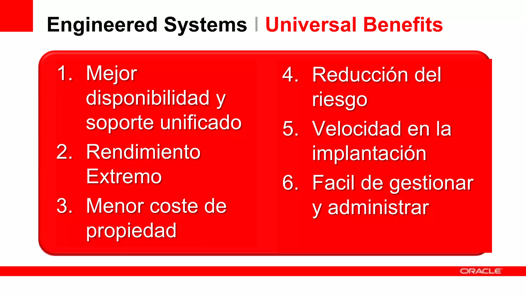 Engineered Systems I Universal Benefits
1. Mejor
disponibilidad y
soporte unificado
2. Rendimiento
Extremo
3. Menor coste de
propiedad

4. Reducción del
riesgo
5. Velocidad en la
implantación
6. Facil de gestionar
y administrar

 