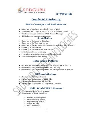 8179736190
1
Oracle SOA Suite 11g
Basic Concepts and Architecture
 Overview of service-oriented architecture (SOA)
 Overview XML, XSD, X Path, XSLT, SOAP, WSDL, UDDI
 The basic concepts of Oracle BPEL Process Manager
 BPEL Process Manager components
Installation
 Overview of the fusion architecture
 Overview of the Web logic server
 Overview of the soa server and bam server and Meta data schemas.
 Creating the soa domain
 Creating the soa server and bam server
 Installation steps soa suite 11g
 Preparing the start and stop scripts for soa server
 Start and stop the admin server
Interaction Patterns
 Orchestrate services through BPEL for a Synchronous Service
 Orchestrate services through BPEL for One-way.
 Orchestrate services through BPEL for an Asynchronous Service
SCA Architecture
 Description of Composite xml.
 Source code Explanation of BPEL File.
 Source code Explanation WSDL File.
 Source code Explanation of Component Type File.
Hello World BPEL Process
 Synchronous Hello World process.
 Explanation of Below Activities.
o Receive Activity Syntax.
o Invoke Activity Syntax.
o Reply Activity Syntax.
o Assign Activity.
o BPEL Variables.
 