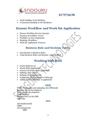 8179736190
4
 Fault handling in the Mediator
 Transaction handling in the Mediators
Human Workflow and Work list Application
 Human Workflow Service Concepts
 Features of workflow service
 Workflow service components
 Modeling Workflows
 Work list Application Features
Business Rule and Decision Tables
 Introduction to Business Rules.
 Using Business Rules and Decision tables in BPEL
Working with BAM
 Oracle BAM Server
 Oracle BAM Application
 Features of Oracle BAM Application
 Defining Data Object
 Defining BAM Dashboard
 Configuring BAM Adapter on WebLogic
 Adding BAM Connection to application
OSB
WSDL Preparation and uploading into SBConsole
Business service development
Proxy service development
Fault handling
Message flows in the OSB
OSB Faqs
AIA
AIA fundamentals
CDMs
AIA components
ABM
 