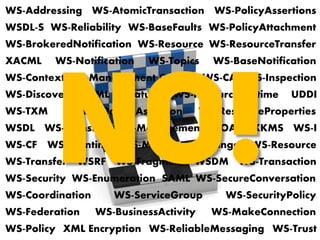SOAP
WS-Notification WS-Topics
WS-Addressing
WS-BrokeredNotification
WS-BaseNotification
WS-Transfer
WS-Eventing
WS-Enumeration
WS-MakeConnection
WS-Policy
WS-PolicyAssertions
WS-PolicyAttachment
WS-Discovery
WS-Inspection
WS-MetadataExchange
UDDI
WSDL
WSDL-S
WS-Resource
WSRF
WS-Security
XML Signature
XML Encryption
XKMS
WS-SecureConversation
WS-SecurityPolicy
WS-Trust
WS-Federation
SAML
XACML
WS-ReliableMessaging
WS-Reliability
WS-RM Policy Assertion
WS-Resource
WS-BaseFaults
WS-ServiceGroup
WS-ResourceProperties
WS-ResourceLifetime
WS-Transfer WS-Fragment
WS-I
WS-BusinessActivity
WS-AtomicTransaction
WS-Coordination
WS-CAF
WS-Transaction
WS-Context
WS-CF
WS-TXM
WS-Management
WS-Management Catalog
WS-ResourceTransfer
WSDM
 