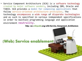• Service Component Architecture (SCA) is a software technology
created by major software vendors, including IBM, Oracle and
TIBCO. SCA provides a model for composing applications that
follow service-oriented architecture principles. The
technology encompasses a wide range of disparate technologies
and as such is specified in various independent specifications
in order to maintain programming language and application
environment neutrality.
http://en.wikipedia.org/wiki/Service_Component_Architecture
(Web) Service enablement
 