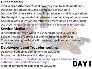 Fundamentals
Explain basic SOA concepts and how they map to implementations
Describe the components and architecture of SOA Suite
Describe SOA Suite's role in cloud integration and mobile applications
Use the right components to implement common integration patterns
Analyze XPath expressions to retrieve elements in an XML document
Describe the main features of the Enterprise Scheduler Service (ESS)
Service Mediation
Differentiate between when to use Mediator and Service Bus
Explain the role of Service Bus and the benefits it provides
Create and configure Service Bus proxies, pipelines, and business
services
Deployment and Troubleshooting
Deploy and undeploy components to SOA Suite
Discuss the role Maven and Hudson play
Create test cases to initiate inbound messages and to emulate
outbound, fault and callback messages
Monitor components deployed to SOA Suite DAY I
 