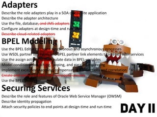Adapters
Describe the role adapters play in a SOA composite application
Describe the adapter architecture
Use the file, database, and JMS adapters
Configure adapters at design-time and run-time
Describe cloud-related adapters
BPEL Modeling
Use the BPEL Editor to create synchronous and asynchronous processes
Use WSDL partner link types and BPEL partner link elements to interact with services
Use the assign activity to manipulate data in BPEL variables
Model conditional branching, looping, and parallel processing
Implement exception handling, compensating transactions and correlation
Create and configure BPEL and composite sensors
Use the BPEL Debugger
Securing Services
Describe the role and features of Oracle Web Service Manager (OWSM)
Describe identity propagation
Attach security policies to end points at design-time and run-time
DAY II
 
