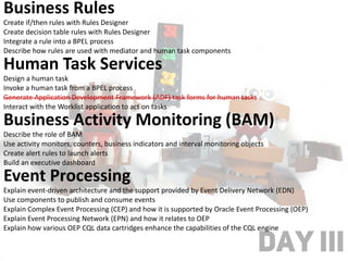 DAY III
Business Rules
Create if/then rules with Rules Designer
Create decision table rules with Rules Designer
Integrate a rule into a BPEL process
Describe how rules are used with mediator and human task components
Human Task Services
Design a human task
Invoke a human task from a BPEL process
Generate Application Development Framework (ADF) task forms for human tasks
Interact with the Worklist application to act on tasks
Business Activity Monitoring (BAM)
Describe the role of BAM
Use activity monitors, counters, business indicators and interval monitoring objects
Create alert rules to launch alerts
Build an executive dashboard
Event Processing
Explain event-driven architecture and the support provided by Event Delivery Network (EDN)
Use components to publish and consume events
Explain Complex Event Processing (CEP) and how it is supported by Oracle Event Processing (OEP)
Explain Event Processing Network (EPN) and how it relates to OEP
Explain how various OEP CQL data cartridges enhance the capabilities of the CQL engine
 