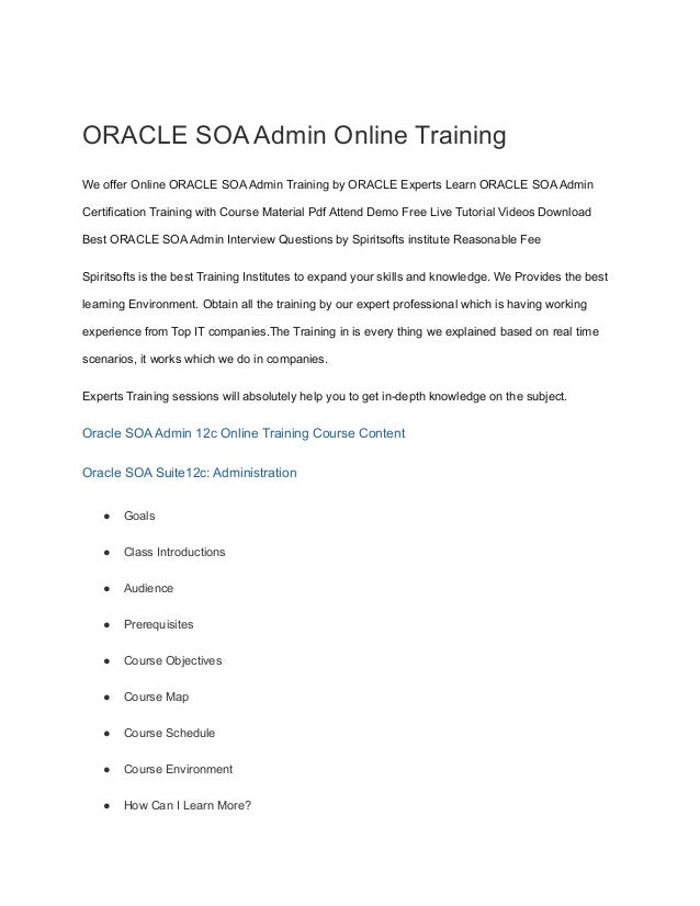 ORACLE SOA Admin Online Training
We offer Online ORACLE SOA Admin Training by ORACLE Experts Learn ORACLE SOA Admin
Certification Training with Course Material Pdf Attend Demo Free Live Tutorial Videos Download
Best ORACLE SOA Admin Interview Questions by Spiritsofts institute Reasonable Fee
Spiritsofts is the best Training Institutes to expand your skills and knowledge. We Provides the best
learning Environment. Obtain all the training by our expert professional which is having working
experience from Top IT companies.The Training in is every thing we explained based on real time
scenarios, it works which we do in companies.
Experts Training sessions will absolutely help you to get in-depth knowledge on the subject.
Oracle SOA Admin 12c Online Training Course Content
Oracle SOA Suite12c: Administration
● Goals
● Class Introductions
● Audience
● Prerequisites
● Course Objectives
● Course Map
● Course Schedule
● Course Environment
● How Can I Learn More?
 
