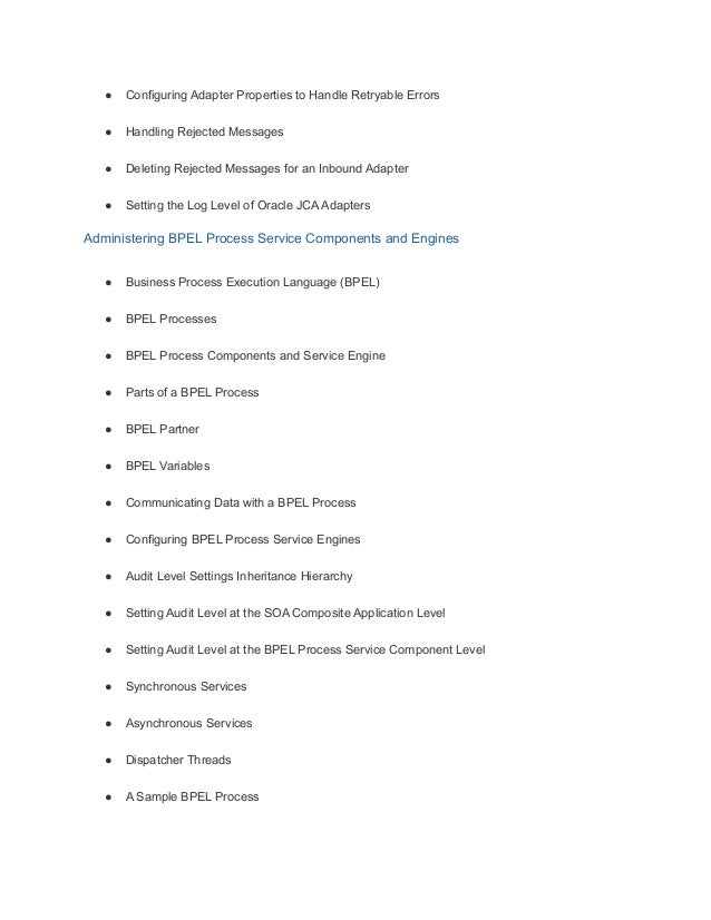 ● Configuring Adapter Properties to Handle Retryable Errors
● Handling Rejected Messages
● Deleting Rejected Messages for an Inbound Adapter
● Setting the Log Level of Oracle JCA Adapters
Administering BPEL Process Service Components and Engines
● Business Process Execution Language (BPEL)
● BPEL Processes
● BPEL Process Components and Service Engine
● Parts of a BPEL Process
● BPEL Partner
● BPEL Variables
● Communicating Data with a BPEL Process
● Configuring BPEL Process Service Engines
● Audit Level Settings Inheritance Hierarchy
● Setting Audit Level at the SOA Composite Application Level
● Setting Audit Level at the BPEL Process Service Component Level
● Synchronous Services
● Asynchronous Services
● Dispatcher Threads
● A Sample BPEL Process
 
