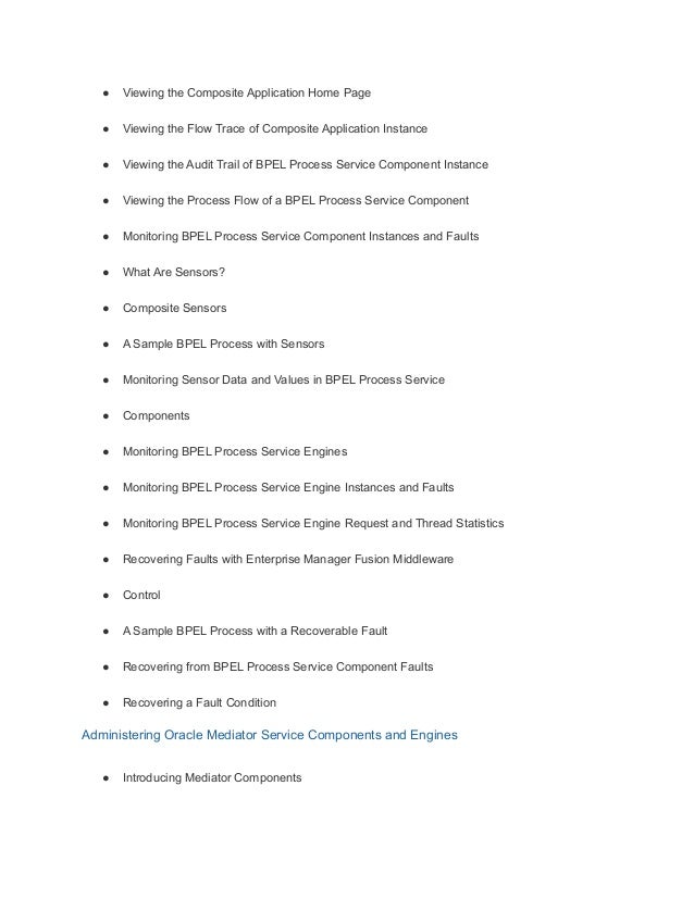 ● Viewing the Composite Application Home Page
● Viewing the Flow Trace of Composite Application Instance
● Viewing the Audit Trail of BPEL Process Service Component Instance
● Viewing the Process Flow of a BPEL Process Service Component
● Monitoring BPEL Process Service Component Instances and Faults
● What Are Sensors?
● Composite Sensors
● A Sample BPEL Process with Sensors
● Monitoring Sensor Data and Values in BPEL Process Service
● Components
● Monitoring BPEL Process Service Engines
● Monitoring BPEL Process Service Engine Instances and Faults
● Monitoring BPEL Process Service Engine Request and Thread Statistics
● Recovering Faults with Enterprise Manager Fusion Middleware
● Control
● A Sample BPEL Process with a Recoverable Fault
● Recovering from BPEL Process Service Component Faults
● Recovering a Fault Condition
Administering Oracle Mediator Service Components and Engines
● Introducing Mediator Components
 