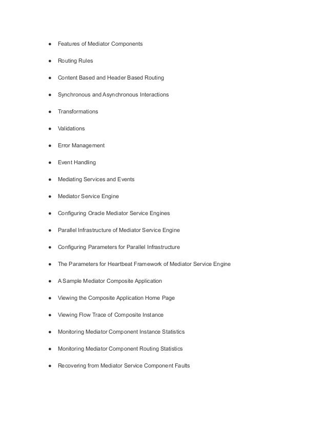 ● Features of Mediator Components
● Routing Rules
● Content Based and Header Based Routing
● Synchronous and Asynchronous Interactions
● Transformations
● Validations
● Error Management
● Event Handling
● Mediating Services and Events
● Mediator Service Engine
● Configuring Oracle Mediator Service Engines
● Parallel Infrastructure of Mediator Service Engine
● Configuring Parameters for Parallel Infrastructure
● The Parameters for Heartbeat Framework of Mediator Service Engine
● A Sample Mediator Composite Application
● Viewing the Composite Application Home Page
● Viewing Flow Trace of Composite Instance
● Monitoring Mediator Component Instance Statistics
● Monitoring Mediator Component Routing Statistics
● Recovering from Mediator Service Component Faults
 