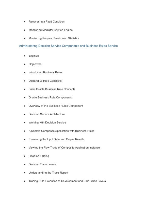 ● Recovering a Fault Condition
● Monitoring Mediator Service Engine
● Monitoring Request Breakdown Statistics
Administering Decision Service Components and Business Rules Service
● Engines
● Objectives
● Introducing Business Rules
● Declarative Rule Concepts
● Basic Oracle Business Rule Concepts
● Oracle Business Rule Components
● Overview of the Business Rules Component
● Decision Service Architecture
● Working with Decision Service
● A Sample Composite Application with Business Rules
● Examining the Input Data and Output Results
● Viewing the Flow Trace of Composite Application Instance
● Decision Tracing
● Decision Trace Levels
● Understanding the Trace Report
● Tracing Rule Execution at Development and Production Levels
 