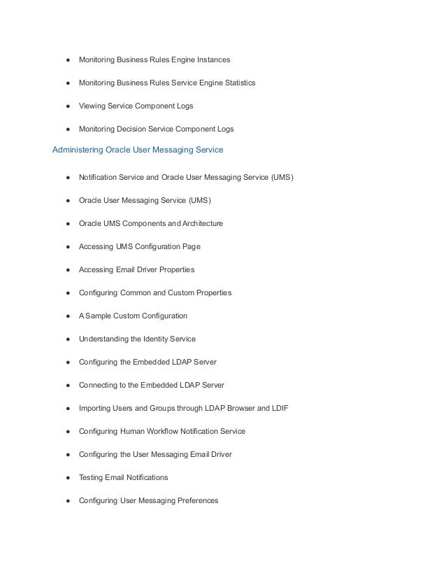 ● Monitoring Business Rules Engine Instances
● Monitoring Business Rules Service Engine Statistics
● Viewing Service Component Logs
● Monitoring Decision Service Component Logs
Administering Oracle User Messaging Service
● Notification Service and Oracle User Messaging Service (UMS)
● Oracle User Messaging Service (UMS)
● Oracle UMS Components and Architecture
● Accessing UMS Configuration Page
● Accessing Email Driver Properties
● Configuring Common and Custom Properties
● A Sample Custom Configuration
● Understanding the Identity Service
● Configuring the Embedded LDAP Server
● Connecting to the Embedded LDAP Server
● Importing Users and Groups through LDAP Browser and LDIF
● Configuring Human Workflow Notification Service
● Configuring the User Messaging Email Driver
● Testing Email Notifications
● Configuring User Messaging Preferences
 