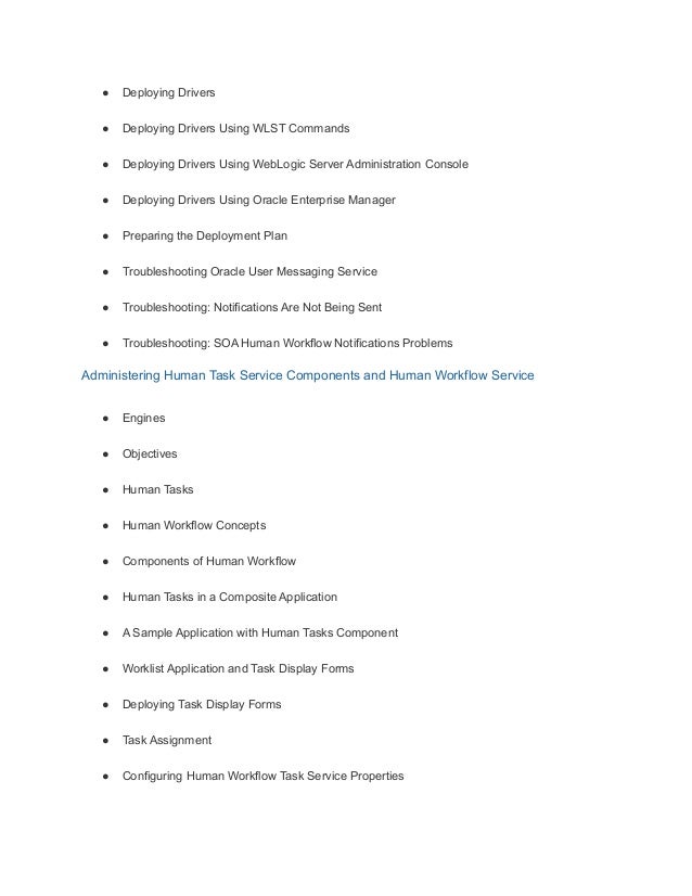 ● Deploying Drivers
● Deploying Drivers Using WLST Commands
● Deploying Drivers Using WebLogic Server Administration Console
● Deploying Drivers Using Oracle Enterprise Manager
● Preparing the Deployment Plan
● Troubleshooting Oracle User Messaging Service
● Troubleshooting: Notifications Are Not Being Sent
● Troubleshooting: SOA Human Workflow Notifications Problems
Administering Human Task Service Components and Human Workflow Service
● Engines
● Objectives
● Human Tasks
● Human Workflow Concepts
● Components of Human Workflow
● Human Tasks in a Composite Application
● A Sample Application with Human Tasks Component
● Worklist Application and Task Display Forms
● Deploying Task Display Forms
● Task Assignment
● Configuring Human Workflow Task Service Properties
 