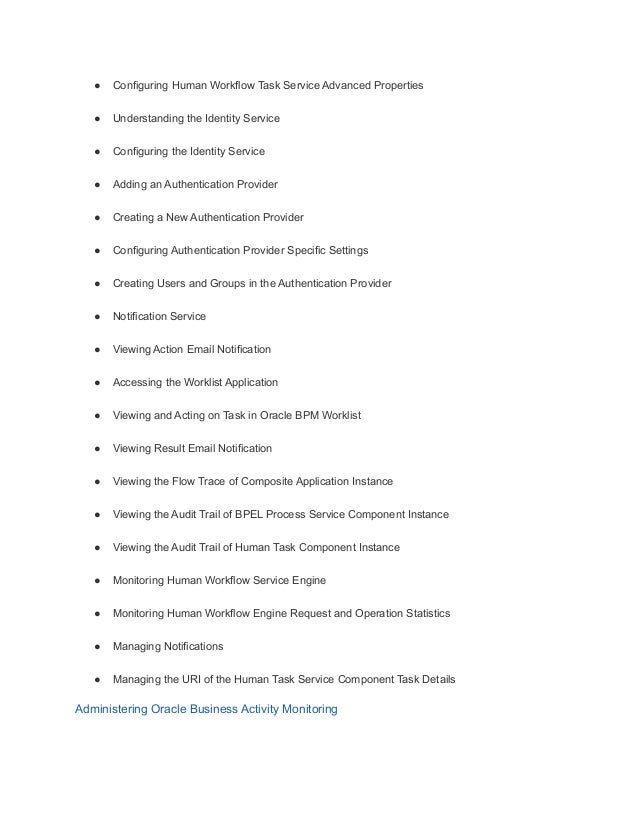 ● Configuring Human Workflow Task Service Advanced Properties
● Understanding the Identity Service
● Configuring the Identity Service
● Adding an Authentication Provider
● Creating a New Authentication Provider
● Configuring Authentication Provider Specific Settings
● Creating Users and Groups in the Authentication Provider
● Notification Service
● Viewing Action Email Notification
● Accessing the Worklist Application
● Viewing and Acting on Task in Oracle BPM Worklist
● Viewing Result Email Notification
● Viewing the Flow Trace of Composite Application Instance
● Viewing the Audit Trail of BPEL Process Service Component Instance
● Viewing the Audit Trail of Human Task Component Instance
● Monitoring Human Workflow Service Engine
● Monitoring Human Workflow Engine Request and Operation Statistics
● Managing Notifications
● Managing the URI of the Human Task Service Component Task Details
Administering Oracle Business Activity Monitoring
 