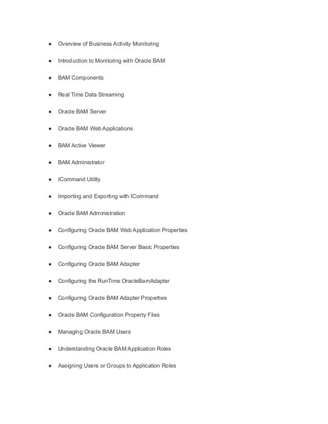 ● Overview of Business Activity Monitoring
● Introduction to Monitoring with Oracle BAM
● BAM Components
● Real Time Data Streaming
● Oracle BAM Server
● Oracle BAM Web Applications
● BAM Active Viewer
● BAM Administrator
● ICommand Utility
● Importing and Exporting with ICommand
● Oracle BAM Administration
● Configuring Oracle BAM Web Application Properties
● Configuring Oracle BAM Server Basic Properties
● Configuring Oracle BAM Adapter
● Configuring the RunTime OracleBamAdapter
● Configuring Oracle BAM Adapter Properties
● Oracle BAM Configuration Property Files
● Managing Oracle BAM Users
● Understanding Oracle BAM Application Roles
● Assigning Users or Groups to Application Roles
 