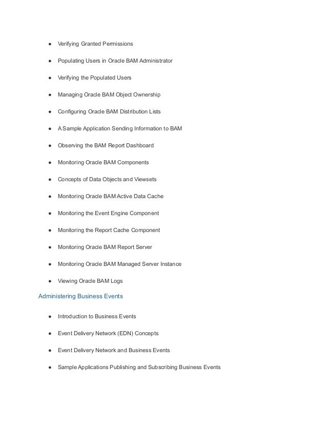 ● Verifying Granted Permissions
● Populating Users in Oracle BAM Administrator
● Verifying the Populated Users
● Managing Oracle BAM Object Ownership
● Configuring Oracle BAM Distribution Lists
● A Sample Application Sending Information to BAM
● Observing the BAM Report Dashboard
● Monitoring Oracle BAM Components
● Concepts of Data Objects and Viewsets
● Monitoring Oracle BAM Active Data Cache
● Monitoring the Event Engine Component
● Monitoring the Report Cache Component
● Monitoring Oracle BAM Report Server
● Monitoring Oracle BAM Managed Server Instance
● Viewing Oracle BAM Logs
Administering Business Events
● Introduction to Business Events
● Event Delivery Network (EDN) Concepts
● Event Delivery Network and Business Events
● Sample Applications Publishing and Subscribing Business Events
 
