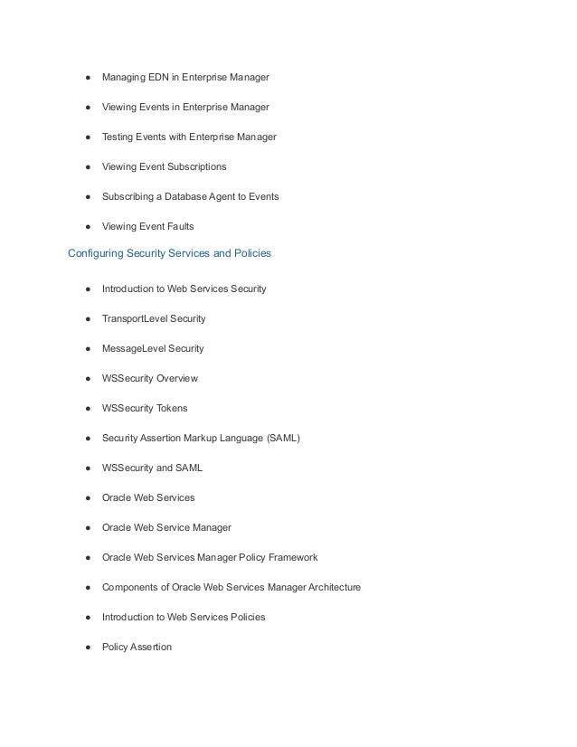 ● Managing EDN in Enterprise Manager
● Viewing Events in Enterprise Manager
● Testing Events with Enterprise Manager
● Viewing Event Subscriptions
● Subscribing a Database Agent to Events
● Viewing Event Faults
Configuring Security Services and Policies
● Introduction to Web Services Security
● TransportLevel Security
● MessageLevel Security
● WSSecurity Overview
● WSSecurity Tokens
● Security Assertion Markup Language (SAML)
● WSSecurity and SAML
● Oracle Web Services
● Oracle Web Service Manager
● Oracle Web Services Manager Policy Framework
● Components of Oracle Web Services Manager Architecture
● Introduction to Web Services Policies
● Policy Assertion
 
