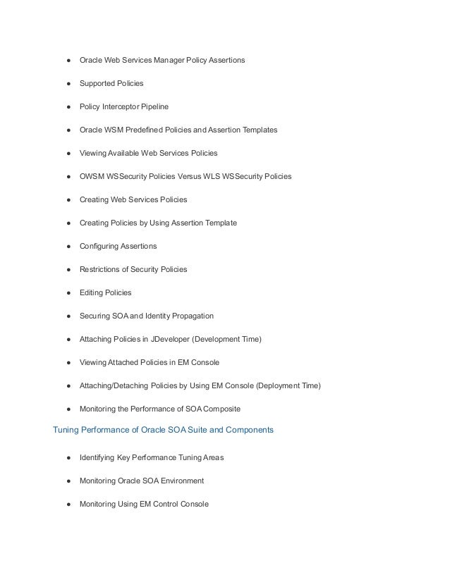 ● Oracle Web Services Manager Policy Assertions
● Supported Policies
● Policy Interceptor Pipeline
● Oracle WSM Predefined Policies and Assertion Templates
● Viewing Available Web Services Policies
● OWSM WSSecurity Policies Versus WLS WSSecurity Policies
● Creating Web Services Policies
● Creating Policies by Using Assertion Template
● Configuring Assertions
● Restrictions of Security Policies
● Editing Policies
● Securing SOA and Identity Propagation
● Attaching Policies in JDeveloper (Development Time)
● Viewing Attached Policies in EM Console
● Attaching/Detaching Policies by Using EM Console (Deployment Time)
● Monitoring the Performance of SOA Composite
Tuning Performance of Oracle SOA Suite and Components
● Identifying Key Performance Tuning Areas
● Monitoring Oracle SOA Environment
● Monitoring Using EM Control Console
 