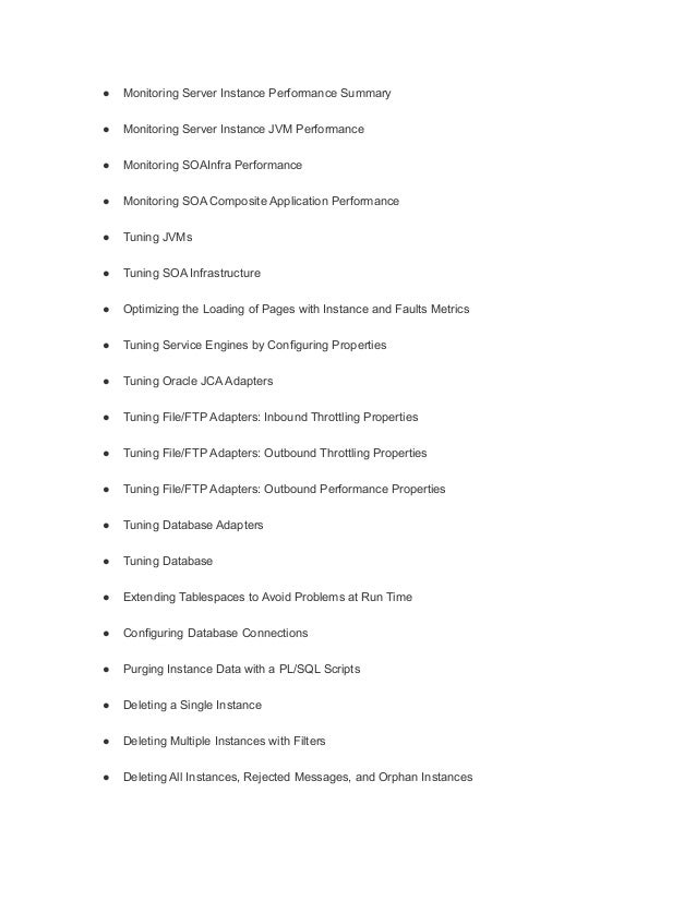 ● Monitoring Server Instance Performance Summary
● Monitoring Server Instance JVM Performance
● Monitoring SOAInfra Performance
● Monitoring SOA Composite Application Performance
● Tuning JVMs
● Tuning SOA Infrastructure
● Optimizing the Loading of Pages with Instance and Faults Metrics
● Tuning Service Engines by Configuring Properties
● Tuning Oracle JCA Adapters
● Tuning File/FTP Adapters: Inbound Throttling Properties
● Tuning File/FTP Adapters: Outbound Throttling Properties
● Tuning File/FTP Adapters: Outbound Performance Properties
● Tuning Database Adapters
● Tuning Database
● Extending Tablespaces to Avoid Problems at Run Time
● Configuring Database Connections
● Purging Instance Data with a PL/SQL Scripts
● Deleting a Single Instance
● Deleting Multiple Instances with Filters
● Deleting All Instances, Rejected Messages, and Orphan Instances
 