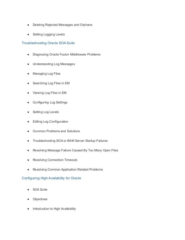 ● Deleting Rejected Messages and Orphans
● Setting Logging Levels
Troubleshooting Oracle SOA Suite
● Diagnosing Oracle Fusion Middleware Problems
● Understanding Log Messages
● Managing Log Files
● Searching Log Files in EM
● Viewing Log Files in EM
● Configuring Log Settings
● Setting Log Levels
● Editing Log Configuration
● Common Problems and Solutions
● Troubleshooting SOA or BAM Server Startup Failures
● Resolving Message Failure Caused By Too Many Open Files
● Resolving Connection Timeouts
● Resolving Common Application Related Problems
Configuring High Availability for Oracle
● SOA Suite
● Objectives
● Introduction to High Availability
 