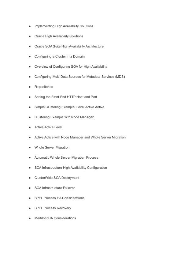 ● Implementing High Availability Solutions
● Oracle High Availability Solutions
● Oracle SOA Suite High Availability Architecture
● Configuring a Cluster in a Domain
● Overview of Configuring SOA for High Availability
● Configuring Multi Data Sources for Metadata Services (MDS)
● Repositories
● Setting the Front End HTTP Host and Port
● Simple Clustering Example: Level Active Active
● Clustering Example with Node Manager:
● Active Active Level
● Active Active with Node Manager and Whole Server Migration
● Whole Server Migration
● Automatic Whole Server Migration Process
● SOA Infrastructure High Availability Configuration
● ClusterWide SOA Deployment
● SOA Infrastructure Failover
● BPEL Process HA Considerations
● BPEL Process Recovery
● Mediator HA Considerations
 