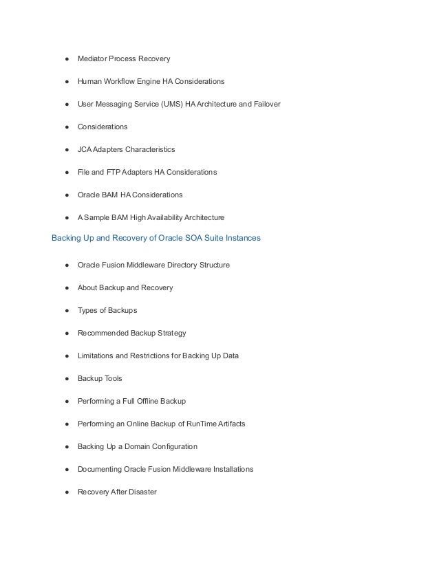 ● Mediator Process Recovery
● Human Workflow Engine HA Considerations
● User Messaging Service (UMS) HA Architecture and Failover
● Considerations
● JCA Adapters Characteristics
● File and FTP Adapters HA Considerations
● Oracle BAM HA Considerations
● A Sample BAM High Availability Architecture
Backing Up and Recovery of Oracle SOA Suite Instances
● Oracle Fusion Middleware Directory Structure
● About Backup and Recovery
● Types of Backups
● Recommended Backup Strategy
● Limitations and Restrictions for Backing Up Data
● Backup Tools
● Performing a Full Offline Backup
● Performing an Online Backup of RunTime Artifacts
● Backing Up a Domain Configuration
● Documenting Oracle Fusion Middleware Installations
● Recovery After Disaster
 