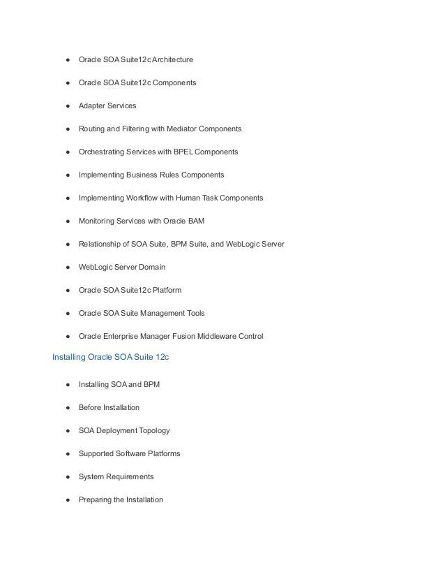 ● Oracle SOA Suite12c Architecture
● Oracle SOA Suite12c Components
● Adapter Services
● Routing and Filtering with Mediator Components
● Orchestrating Services with BPEL Components
● Implementing Business Rules Components
● Implementing Workflow with Human Task Components
● Monitoring Services with Oracle BAM
● Relationship of SOA Suite, BPM Suite, and WebLogic Server
● WebLogic Server Domain
● Oracle SOA Suite12c Platform
● Oracle SOA Suite Management Tools
● Oracle Enterprise Manager Fusion Middleware Control
Installing Oracle SOA Suite 12c
● Installing SOA and BPM
● Before Installation
● SOA Deployment Topology
● Supported Software Platforms
● System Requirements
● Preparing the Installation
 