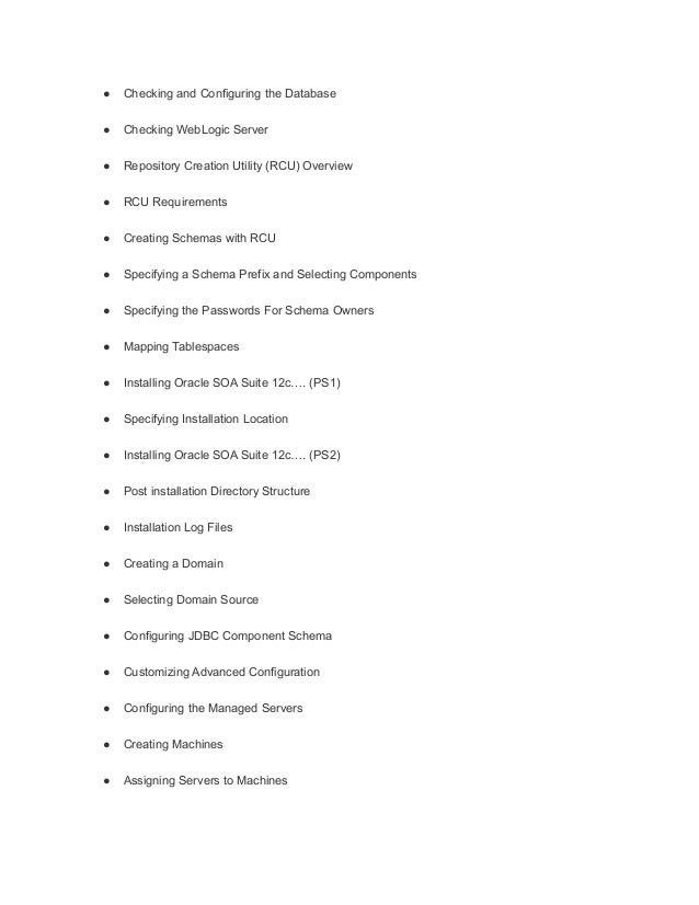 ● Checking and Configuring the Database
● Checking WebLogic Server
● Repository Creation Utility (RCU) Overview
● RCU Requirements
● Creating Schemas with RCU
● Specifying a Schema Prefix and Selecting Components
● Specifying the Passwords For Schema Owners
● Mapping Tablespaces
● Installing Oracle SOA Suite 12c…. (PS1)
● Specifying Installation Location
● Installing Oracle SOA Suite 12c…. (PS2)
● Post installation Directory Structure
● Installation Log Files
● Creating a Domain
● Selecting Domain Source
● Configuring JDBC Component Schema
● Customizing Advanced Configuration
● Configuring the Managed Servers
● Creating Machines
● Assigning Servers to Machines
 