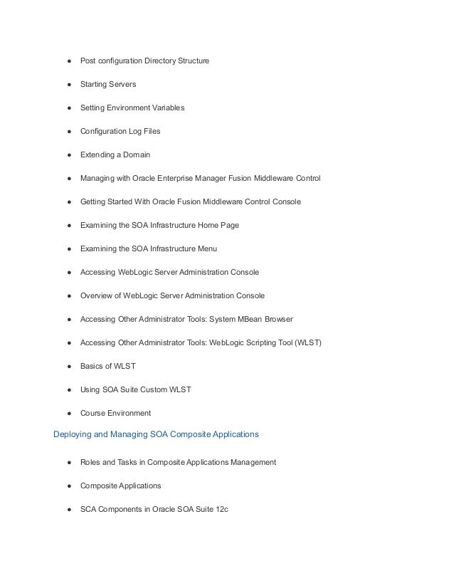 ● Post configuration Directory Structure
● Starting Servers
● Setting Environment Variables
● Configuration Log Files
● Extending a Domain
● Managing with Oracle Enterprise Manager Fusion Middleware Control
● Getting Started With Oracle Fusion Middleware Control Console
● Examining the SOA Infrastructure Home Page
● Examining the SOA Infrastructure Menu
● Accessing WebLogic Server Administration Console
● Overview of WebLogic Server Administration Console
● Accessing Other Administrator Tools: System MBean Browser
● Accessing Other Administrator Tools: WebLogic Scripting Tool (WLST)
● Basics of WLST
● Using SOA Suite Custom WLST
● Course Environment
Deploying and Managing SOA Composite Applications
● Roles and Tasks in Composite Applications Management
● Composite Applications
● SCA Components in Oracle SOA Suite 12c
 