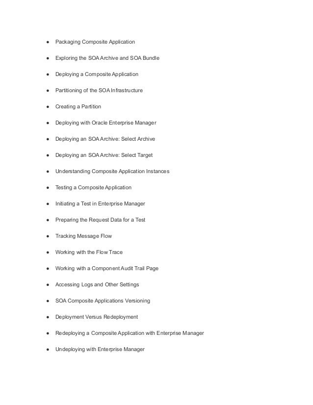 ● Packaging Composite Application
● Exploring the SOA Archive and SOA Bundle
● Deploying a Composite Application
● Partitioning of the SOA Infrastructure
● Creating a Partition
● Deploying with Oracle Enterprise Manager
● Deploying an SOA Archive: Select Archive
● Deploying an SOA Archive: Select Target
● Understanding Composite Application Instances
● Testing a Composite Application
● Initiating a Test in Enterprise Manager
● Preparing the Request Data for a Test
● Tracking Message Flow
● Working with the Flow Trace
● Working with a Component Audit Trail Page
● Accessing Logs and Other Settings
● SOA Composite Applications Versioning
● Deployment Versus Redeployment
● Redeploying a Composite Application with Enterprise Manager
● Undeploying with Enterprise Manager
 