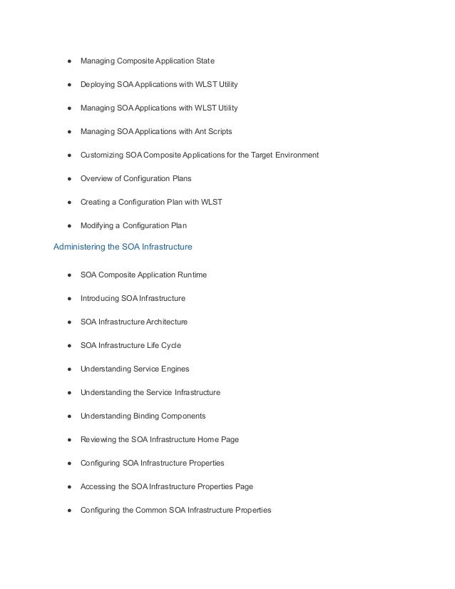 ● Managing Composite Application State
● Deploying SOA Applications with WLST Utility
● Managing SOA Applications with WLST Utility
● Managing SOA Applications with Ant Scripts
● Customizing SOA Composite Applications for the Target Environment
● Overview of Configuration Plans
● Creating a Configuration Plan with WLST
● Modifying a Configuration Plan
Administering the SOA Infrastructure
● SOA Composite Application Runtime
● Introducing SOA Infrastructure
● SOA Infrastructure Architecture
● SOA Infrastructure Life Cycle
● Understanding Service Engines
● Understanding the Service Infrastructure
● Understanding Binding Components
● Reviewing the SOA Infrastructure Home Page
● Configuring SOA Infrastructure Properties
● Accessing the SOA Infrastructure Properties Page
● Configuring the Common SOA Infrastructure Properties
 