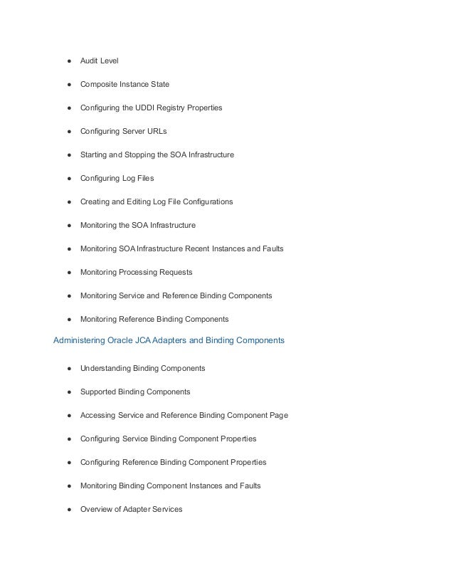 ● Audit Level
● Composite Instance State
● Configuring the UDDI Registry Properties
● Configuring Server URLs
● Starting and Stopping the SOA Infrastructure
● Configuring Log Files
● Creating and Editing Log File Configurations
● Monitoring the SOA Infrastructure
● Monitoring SOA Infrastructure Recent Instances and Faults
● Monitoring Processing Requests
● Monitoring Service and Reference Binding Components
● Monitoring Reference Binding Components
Administering Oracle JCA Adapters and Binding Components
● Understanding Binding Components
● Supported Binding Components
● Accessing Service and Reference Binding Component Page
● Configuring Service Binding Component Properties
● Configuring Reference Binding Component Properties
● Monitoring Binding Component Instances and Faults
● Overview of Adapter Services
 