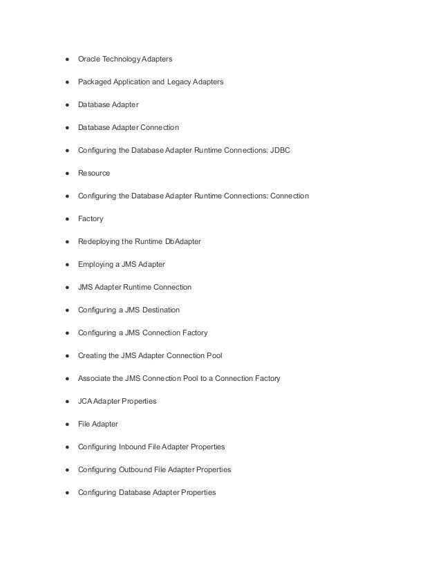 ● Oracle Technology Adapters
● Packaged Application and Legacy Adapters
● Database Adapter
● Database Adapter Connection
● Configuring the Database Adapter Runtime Connections: JDBC
● Resource
● Configuring the Database Adapter Runtime Connections: Connection
● Factory
● Redeploying the Runtime DbAdapter
● Employing a JMS Adapter
● JMS Adapter Runtime Connection
● Configuring a JMS Destination
● Configuring a JMS Connection Factory
● Creating the JMS Adapter Connection Pool
● Associate the JMS Connection Pool to a Connection Factory
● JCA Adapter Properties
● File Adapter
● Configuring Inbound File Adapter Properties
● Configuring Outbound File Adapter Properties
● Configuring Database Adapter Properties
 