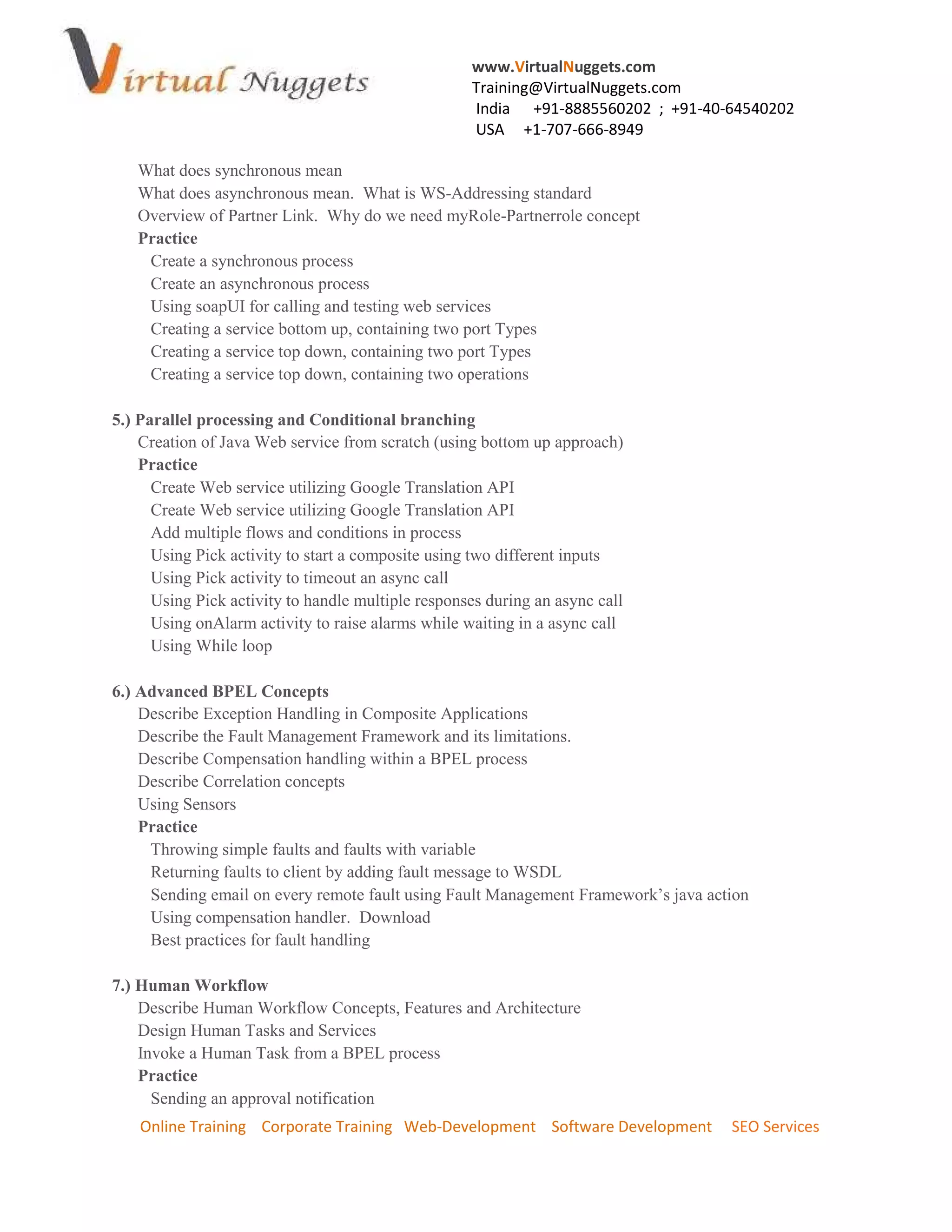 www.VirtualNuggets.com
                                                    Training@VirtualNuggets.com
                                                    India +91-8885560202 ; +91-40-64540202
                                                    USA +1-707-666-8949

   What does synchronous mean
   What does asynchronous mean. What is WS-Addressing standard
   Overview of Partner Link. Why do we need myRole-Partnerrole concept
   Practice
    Create a synchronous process
    Create an asynchronous process
    Using soapUI for calling and testing web services
    Creating a service bottom up, containing two port Types
    Creating a service top down, containing two port Types
    Creating a service top down, containing two operations

5.) Parallel processing and Conditional branching
    Creation of Java Web service from scratch (using bottom up approach)
    Practice
      Create Web service utilizing Google Translation API
      Create Web service utilizing Google Translation API
      Add multiple flows and conditions in process
      Using Pick activity to start a composite using two different inputs
      Using Pick activity to timeout an async call
      Using Pick activity to handle multiple responses during an async call
      Using onAlarm activity to raise alarms while waiting in a async call
      Using While loop

6.) Advanced BPEL Concepts
    Describe Exception Handling in Composite Applications
    Describe the Fault Management Framework and its limitations.
    Describe Compensation handling within a BPEL process
    Describe Correlation concepts
    Using Sensors
    Practice
     Throwing simple faults and faults with variable
     Returning faults to client by adding fault message to WSDL
     Sending email on every remote fault using Fault Management Framework’s java action
     Using compensation handler. Download
     Best practices for fault handling

7.) Human Workflow
    Describe Human Workflow Concepts, Features and Architecture
    Design Human Tasks and Services
    Invoke a Human Task from a BPEL process
    Practice
      Sending an approval notification
    Online Training Corporate Training Web-Development Software Development         SEO Services
 