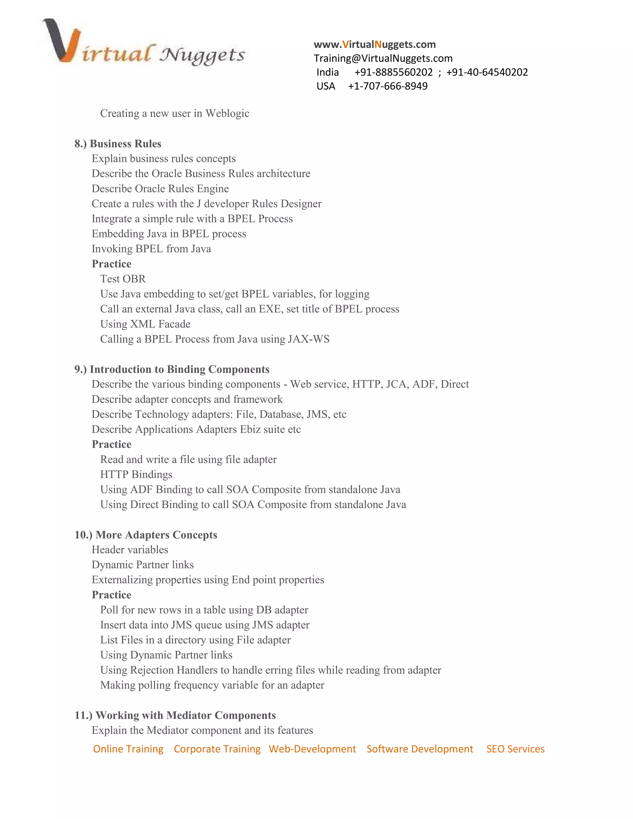 www.VirtualNuggets.com
                                                      Training@VirtualNuggets.com
                                                      India +91-8885560202 ; +91-40-64540202
                                                      USA +1-707-666-8949

     Creating a new user in Weblogic

8.) Business Rules
    Explain business rules concepts
    Describe the Oracle Business Rules architecture
    Describe Oracle Rules Engine
    Create a rules with the J developer Rules Designer
    Integrate a simple rule with a BPEL Process
    Embedding Java in BPEL process
    Invoking BPEL from Java
    Practice
      Test OBR
      Use Java embedding to set/get BPEL variables, for logging
      Call an external Java class, call an EXE, set title of BPEL process
      Using XML Facade
      Calling a BPEL Process from Java using JAX-WS

9.) Introduction to Binding Components
    Describe the various binding components - Web service, HTTP, JCA, ADF, Direct
    Describe adapter concepts and framework
    Describe Technology adapters: File, Database, JMS, etc
    Describe Applications Adapters Ebiz suite etc
    Practice
      Read and write a file using file adapter
      HTTP Bindings
      Using ADF Binding to call SOA Composite from standalone Java
      Using Direct Binding to call SOA Composite from standalone Java

10.) More Adapters Concepts
    Header variables
    Dynamic Partner links
    Externalizing properties using End point properties
    Practice
     Poll for new rows in a table using DB adapter
     Insert data into JMS queue using JMS adapter
     List Files in a directory using File adapter
     Using Dynamic Partner links
     Using Rejection Handlers to handle erring files while reading from adapter
     Making polling frequency variable for an adapter

11.) Working with Mediator Components
    Explain the Mediator component and its features
    Online Training Corporate Training Web-Development Software Development         SEO Services
 
