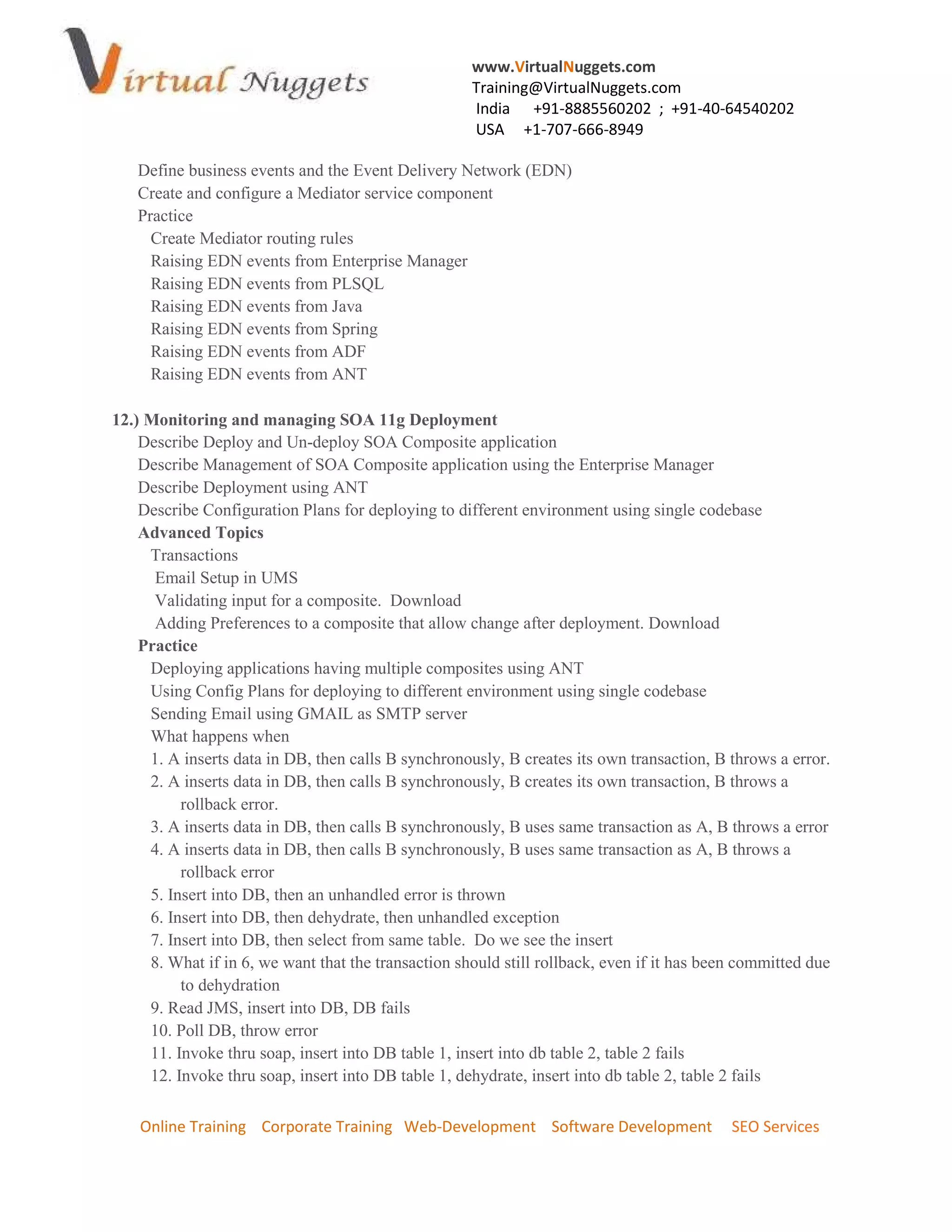 www.VirtualNuggets.com
                                                     Training@VirtualNuggets.com
                                                     India +91-8885560202 ; +91-40-64540202
                                                     USA +1-707-666-8949

   Define business events and the Event Delivery Network (EDN)
   Create and configure a Mediator service component
   Practice
     Create Mediator routing rules
     Raising EDN events from Enterprise Manager
     Raising EDN events from PLSQL
     Raising EDN events from Java
     Raising EDN events from Spring
     Raising EDN events from ADF
     Raising EDN events from ANT

12.) Monitoring and managing SOA 11g Deployment
    Describe Deploy and Un-deploy SOA Composite application
    Describe Management of SOA Composite application using the Enterprise Manager
    Describe Deployment using ANT
    Describe Configuration Plans for deploying to different environment using single codebase
    Advanced Topics
     Transactions
      Email Setup in UMS
      Validating input for a composite. Download
      Adding Preferences to a composite that allow change after deployment. Download
    Practice
     Deploying applications having multiple composites using ANT
     Using Config Plans for deploying to different environment using single codebase
     Sending Email using GMAIL as SMTP server
     What happens when
     1. A inserts data in DB, then calls B synchronously, B creates its own transaction, B throws a error.
     2. A inserts data in DB, then calls B synchronously, B creates its own transaction, B throws a
          rollback error.
     3. A inserts data in DB, then calls B synchronously, B uses same transaction as A, B throws a error
     4. A inserts data in DB, then calls B synchronously, B uses same transaction as A, B throws a
          rollback error
     5. Insert into DB, then an unhandled error is thrown
     6. Insert into DB, then dehydrate, then unhandled exception
     7. Insert into DB, then select from same table. Do we see the insert
     8. What if in 6, we want that the transaction should still rollback, even if it has been committed due
          to dehydration
     9. Read JMS, insert into DB, DB fails
     10. Poll DB, throw error
     11. Invoke thru soap, insert into DB table 1, insert into db table 2, table 2 fails
     12. Invoke thru soap, insert into DB table 1, dehydrate, insert into db table 2, table 2 fails

    Online Training Corporate Training Web-Development Software Development                 SEO Services
 