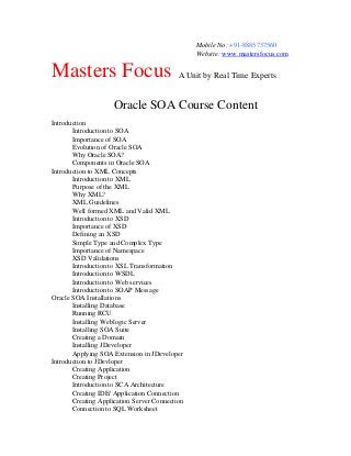 Mobile No: +91-8885737560
Website: www.mastersfocus.com

Masters Focus

A Unit by Real Time Experts

Oracle SOA Course Content
Introduction
Introduction to SOA
Importance of SOA
Evolution of Oracle SOA
Why Oracle SOA?
Components in Oracle SOA
Introduction to XML Concepts
Introduction to XML
Purpose of the XML
Why XML?
XML Guidelines
Well formed XML and Valid XML
Introduction to XSD
Importance of XSD
Defining an XSD
Simple Type and Complex Type
Importance of Namespace
XSD Validations
Introduction to XSL Transformation
Introduction to WSDL
Introduction to Web services
Introduction to SOAP Message
Oracle SOA Installations
Installing Database
Running RCU
Installing Weblogic Server
Installing SOA Suite
Creating a Domain
Installing JDeveloper
Applying SOA Extension in JDeveloper
Introduction to JDevloper
Creating Application
Creating Project
Introduction to SCA Architecture
Creating IDE/ Application Connection
Creating Application Server Connection
Connection to SQL Worksheet

 